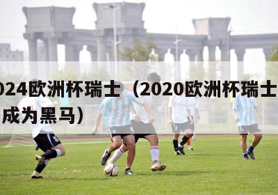 2024欧洲杯瑞士（2020欧洲杯瑞士可能成为黑马）