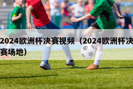 2024欧洲杯决赛视频（2024欧洲杯决赛场地）