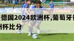 葡萄牙德国2024欧洲杯,葡萄牙德国2024欧洲杯比分