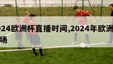 2024欧洲杯直播时间,2024年欧洲杯球场