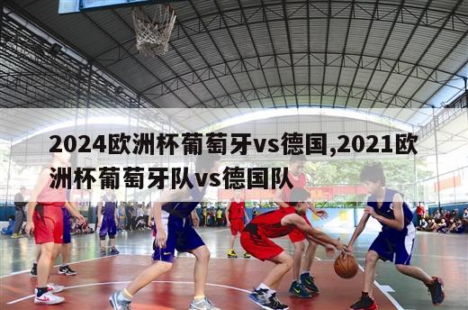 2024欧洲杯葡萄牙vs德国,2021欧洲杯葡萄牙队vs德国队